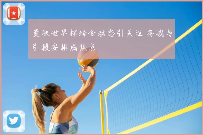 曼联世界杯转会动态引关注 备战与引援安排成焦点