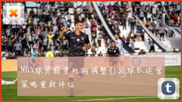 NBA球员薪资结构调整引发球队运营策略重新评估