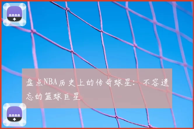 盘点NBA历史上的传奇球星：不容遗忘的篮球巨星