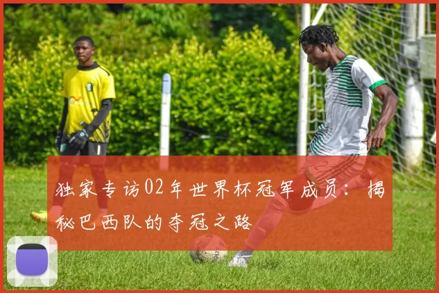 独家专访02年世界杯冠军成员:揭秘巴西队的夺冠之路