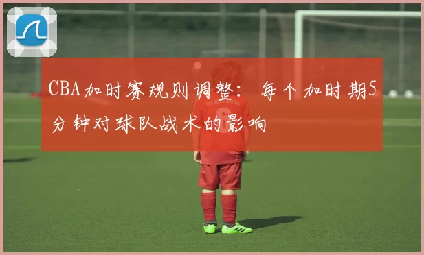 CBA加时赛规则调整：每个加时期5分钟对球队战术的影响