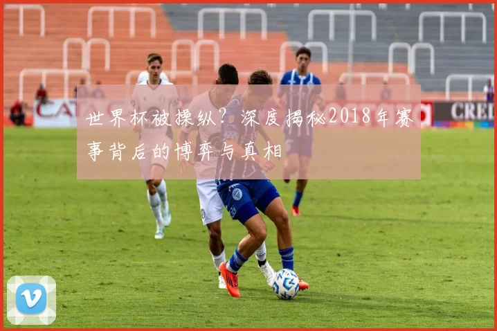 世界杯被操纵?深度揭秘2018年赛事背后的博弈与真相