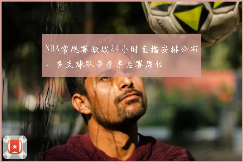 NBA常规赛激战24小时直播安排公布,多支球队争夺季后赛席位