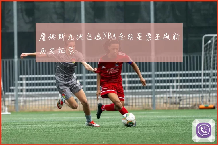 詹姆斯九次当选NBA全明星票王刷新历史纪录