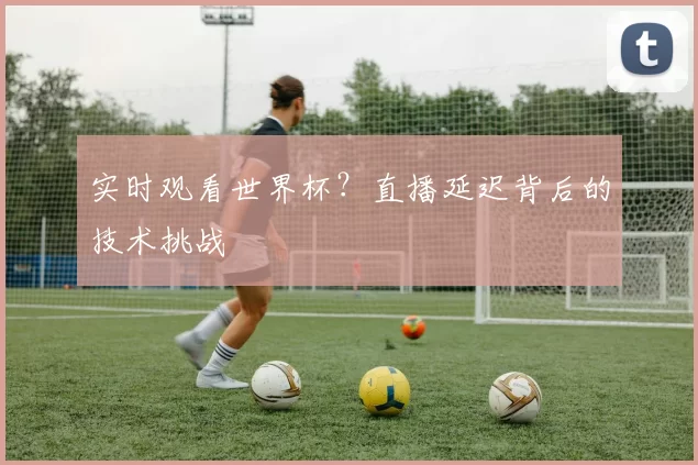 实时观看世界杯?直播延迟背后的技术挑战