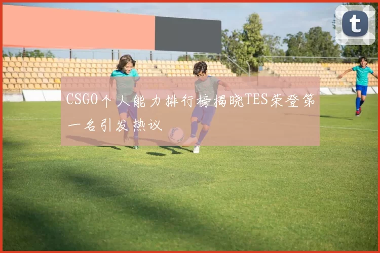 CSGO个人能力排行榜揭晓TES荣登第一名引发热议