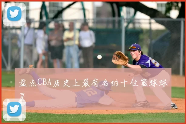 盘点CBA历史上最有名的十位篮球球员