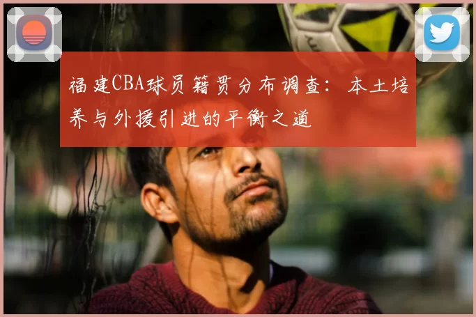 福建CBA球员籍贯分布调查：本土培养与外援引进的平衡之道