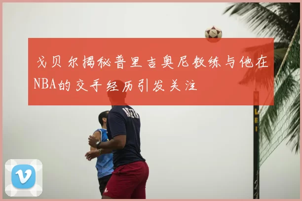 戈贝尔揭秘普里吉奥尼教练与他在NBA的交手经历引发关注