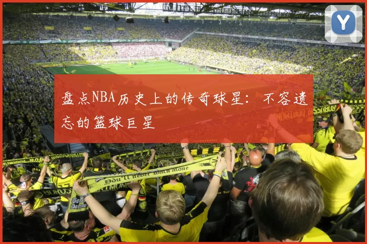盘点NBA历史上的传奇球星：不容遗忘的篮球巨星