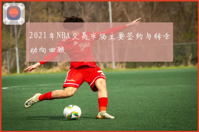 2021年NBA交易市场主要签约与转会动向回顾