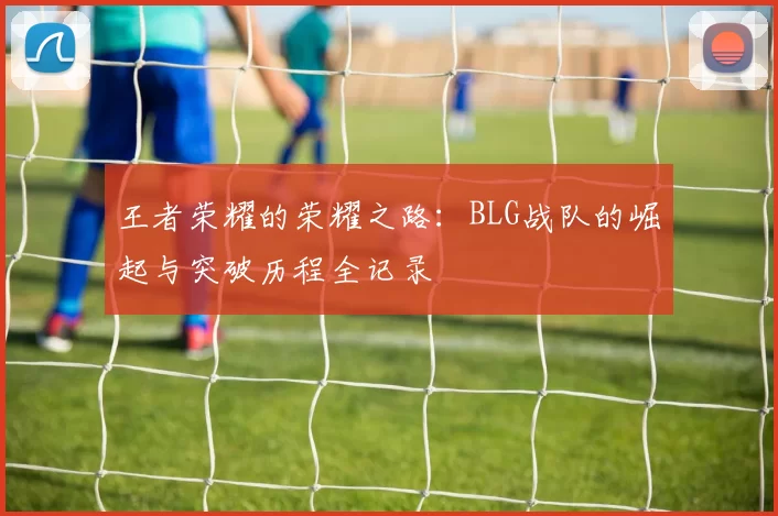 王者荣耀的荣耀之路：BLG战队的崛起与突破历程全记录