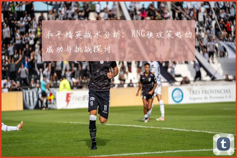 和平精英战术分析:RNG快攻策略的成功与挑战探讨