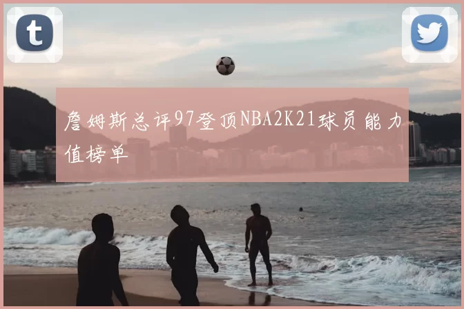 詹姆斯总评97登顶NBA2K21球员能力值榜单