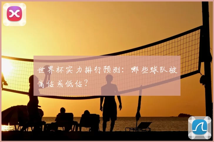 世界杯实力排行预测:哪些球队被高估或低估?