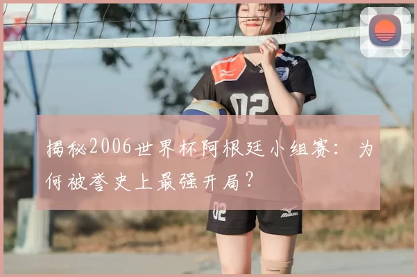 揭秘2006世界杯阿根廷小组赛：为何被誉史上最强开局？