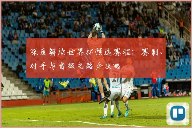 深度解读世界杯预选赛程:赛制、对手与晋级之路全攻略