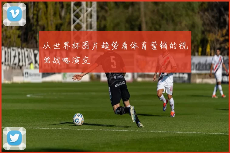 从世界杯图片趋势看体育营销的视觉战略演变