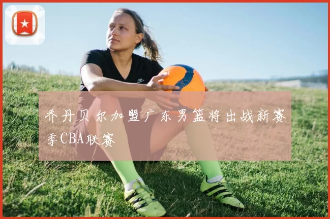 乔丹贝尔加盟广东男篮将出战新赛季CBA联赛