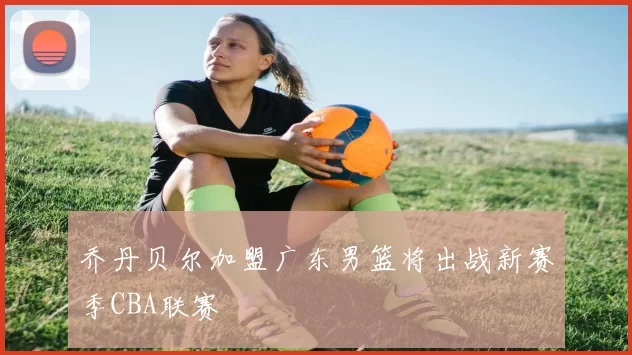 乔丹贝尔加盟广东男篮将出战新赛季CBA联赛