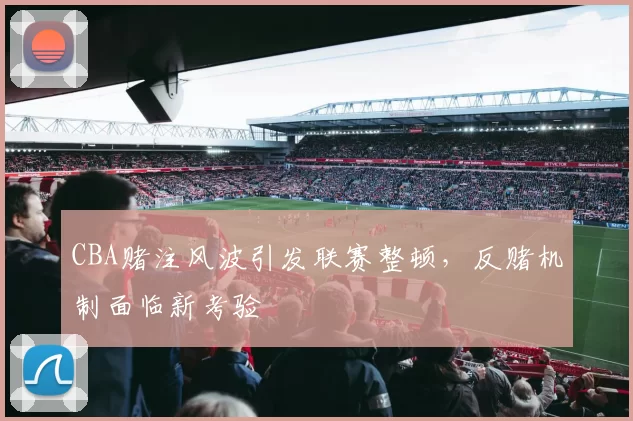 CBA赌注风波引发联赛整顿，反赌机制面临新考验