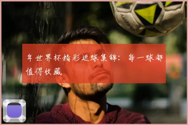 年世界杯精彩进球集锦：每一球都值得收藏