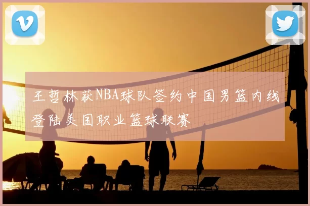 王哲林获NBA球队签约中国男篮内线登陆美国职业篮球联赛