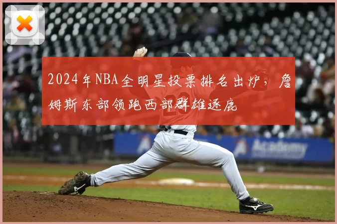 2024年NBA全明星投票排名出炉,詹姆斯东部领跑西部群雄逐鹿