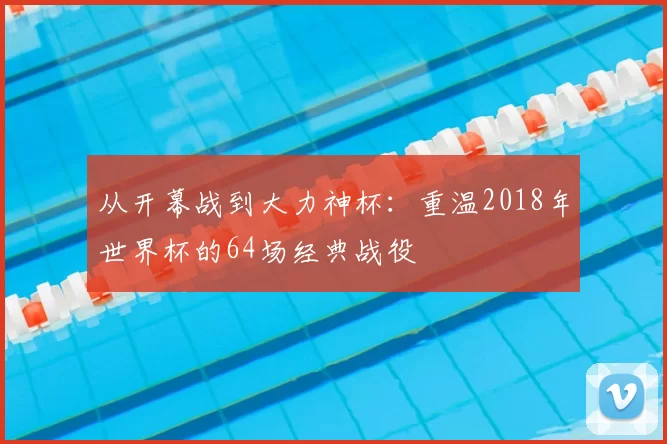 从开幕战到大力神杯:重温2018年世界杯的64场经典战役
