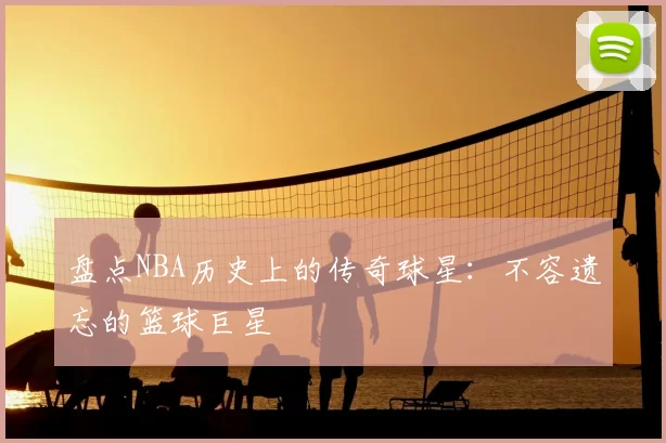 盘点NBA历史上的传奇球星:不容遗忘的篮球巨星