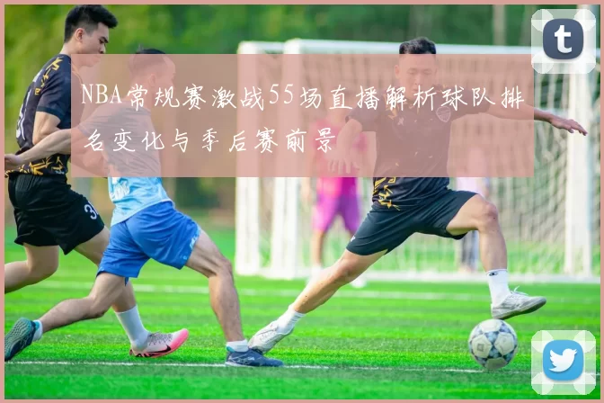 NBA常规赛激战55场直播解析球队排名变化与季后赛前景