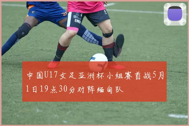 中国U17女足亚洲杯小组赛首战5月1日19点30分对阵缅甸队