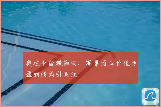奥运会能赚钱吗：赛事商业价值与盈利模式引关注