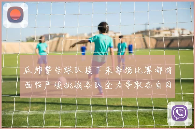 瓜帅警告球队接下来每场比赛都将面临严峻挑战各队全力争取各自目标