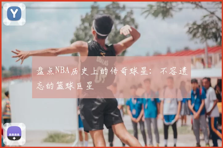 盘点NBA历史上的传奇球星:不容遗忘的篮球巨星