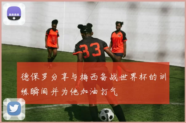 德保罗分享与梅西备战世界杯的训练瞬间并为他加油打气
