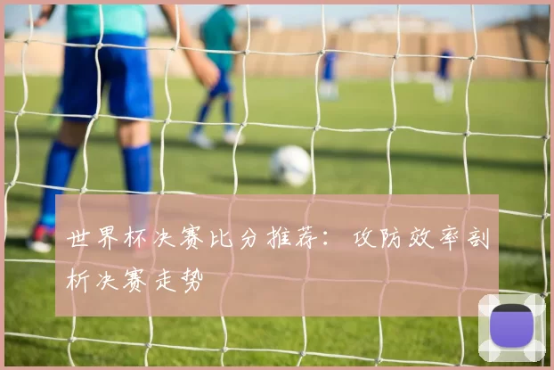 世界杯决赛比分推荐:攻防效率剖析决赛走势