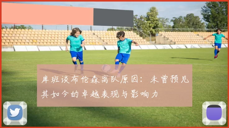 库班谈布伦森离队原因:未曾预见其如今的卓越表现与影响力