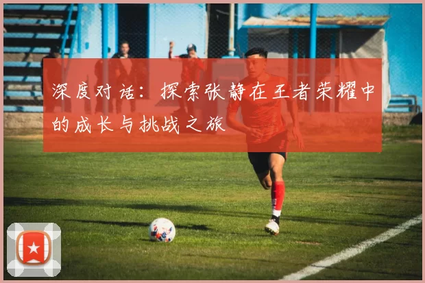深度对话:探索张静在王者荣耀中的成长与挑战之旅
