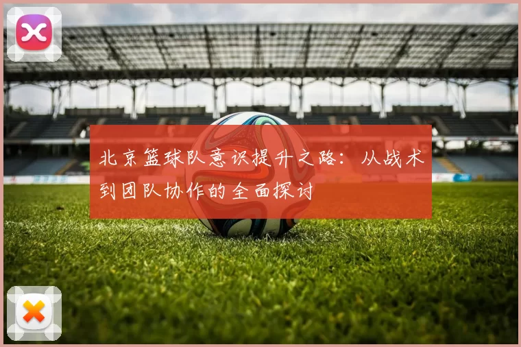 北京篮球队意识提升之路：从战术到团队协作的全面探讨