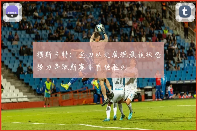 穆斯卡特:全力以赴展现最佳状态努力争取新赛季首场胜利