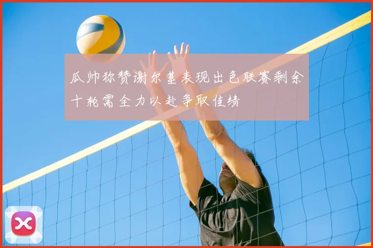 瓜帅称赞谢尔基表现出色联赛剩余十轮需全力以赴争取佳绩