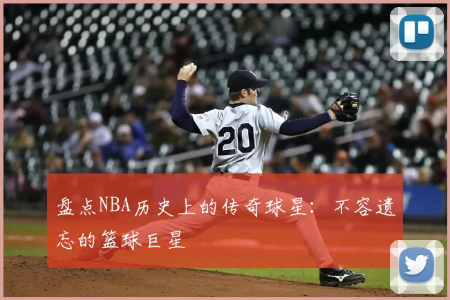 盘点NBA历史上的传奇球星：不容遗忘的篮球巨星