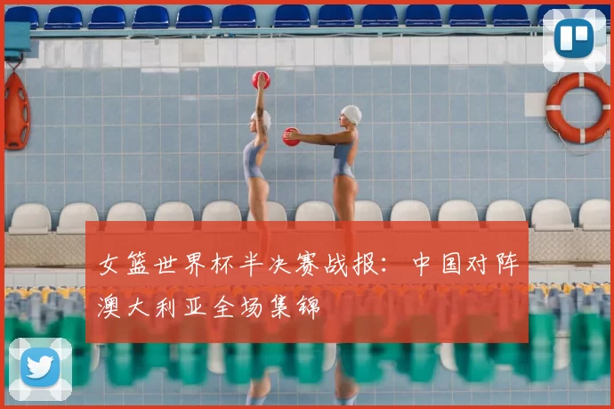 女篮世界杯半决赛战报:中国对阵澳大利亚全场集锦
