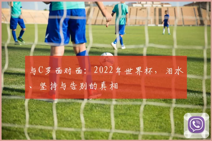 与C罗面对面：2022年世界杯，泪水、坚持与告别的真相