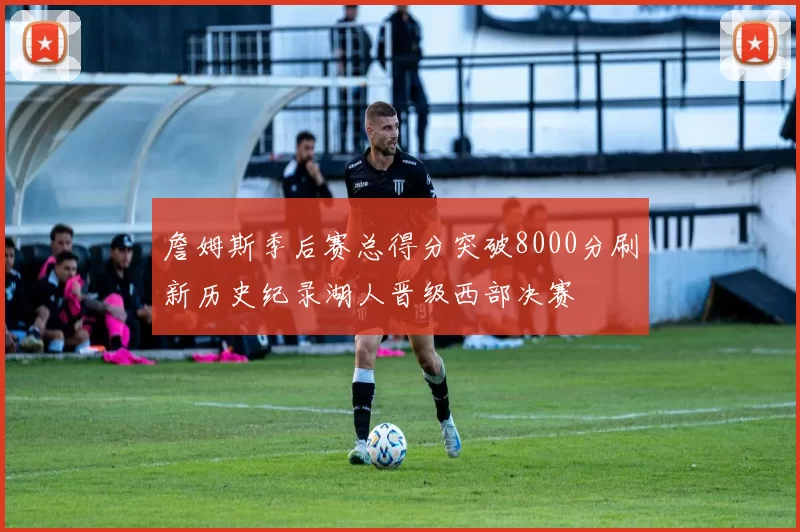 詹姆斯季后赛总得分突破8000分刷新历史纪录湖人晋级西部决赛