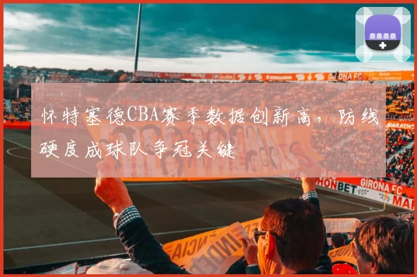 怀特塞德CBA赛季数据创新高,防线硬度成球队争冠关键