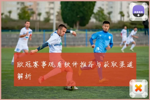 欧冠赛事观看软件推荐与获取渠道解析