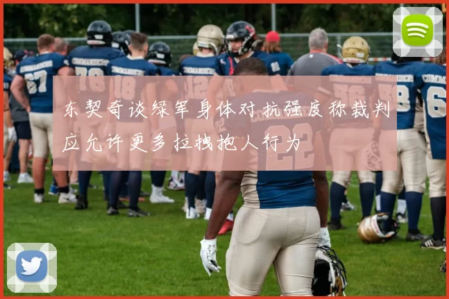东契奇谈绿军身体对抗强度称裁判应允许更多拉拽抱人行为
