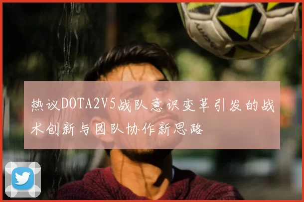 热议DOTA2V5战队意识变革引发的战术创新与团队协作新思路